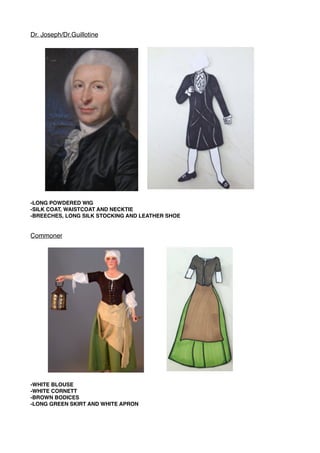 Dr. Joseph/Dr.Guillotine
-LONG POWDERED WIG
-SILK COAT, WAISTCOAT AND NECKTIE
-BREECHES, LONG SILK STOCKING AND LEATHER SHOE
Commoner
-WHITE BLOUSE
-WHITE CORNETT
-BROWN BODICES
-LONG GREEN SKIRT AND WHITE APRON
 