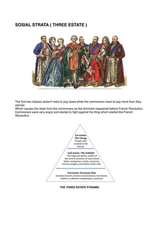 SOSIAL STRATA ( THREE ESTATE )
The first two classes doesn't need to pay taxes while the commoners need to pay more than they
earned.
Which causes the rebel from the commoners as the feminism happened before French Revolution.
Commoners were very angry and started to fight against the King which started the French
Revolution.
THE THREE ESTATE PYRAMID  
 