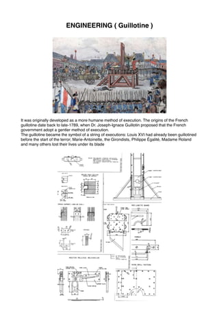 ENGINEERING ( Guillotine )
It was originally developed as a more humane method of execution. The origins of the French
guillotine date back to late-1789, when Dr. Joseph-Ignace Guillotin proposed that the French
government adopt a gentler method of execution.
The guillotine became the symbol of a string of executions: Louis XVI had already been guillotined
before the start of the terror; Marie-Antoinette, the Girondists, Philippe Égalité, Madame Roland
and many others lost their lives under its blade 
 