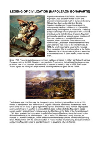 LEGENG OF CIVILIZATION (NAPOLEAON BONAPARTE)
Napoleon Bonaparte (1769-1821), also known as
Napoleon I, was a French military leader and
emperor who conquered much of Europe in the early
19th century. Born on the island of Corsica,
Napoleon rapidly rose through the ranks of the
military during the French Revolution (1789-1799).
After seizing political power in France in a 1799 coup
d’état, he crowned himself emperor in 1804. Shrewd,
ambitious and a skilled military strategist, Napoleon
successfully waged war against various coalitions of
European nations and expanded his empire.
However, after a disastrous French invasion of
Russia in 1812, Napoleon abdicated the throne two
years later and was exiled to the island of Elba. In
1815, he briefly returned to power in his Hundred
Days campaign. After a crushing defeat at the Battle
of Waterloo, he abdicated once again and was exiled
to the remote island of Saint Helena, where he died
at 51.
Since 1792, France’s revolutionary government had been engaged in military conflicts with various
European nations. In 1796, Napoleon commanded a French army that defeated the larger armies
of Austria, one of his country’s primary rivals, in a series of battles in Italy. In 1797, France and
Austria signed the Treaty of Campo Formio, resulting in territorial gains for the French.
The following year, the Directory, the five-person group that had governed France since 1795,
offered to let Napoleon lead an invasion of England. Napoleon determined that France’s naval
forces were not yet ready to go up against the superior British Royal Navy. Instead, he proposed
an invasion of Egypt in an effort to wipe out British trade routes with India. Napoleon’s troops
scored a victory against Egypt’s military rulers, the Mamluks, at the Battle of the Pyramids in July
1798; soon, however, his forces were stranded after his naval fleet was nearly decimated by the
British at the Battle of the Nile in August 1798. In early 1799, Napoleon’s army launched an
invasion of Ottoman-ruled Syria, which ended with the failed siege of Acre, located in modern-day
Israel. That summer, with the political situation in France marked by uncertainty, the ever-ambitious
and cunning Napoleon opted to abandon his army in Egypt and return to France. 
 
