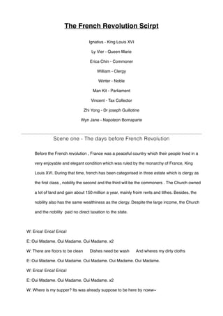 The French Revolution Scirpt
Ignatius - King Louis XVI
Ly Vier - Queen Marie
Erica Chin - Commoner
William - Clergy
Winter - Noble
Man Kit - Parliament
Vincent - Tax Collector
Zhi Yong - Dr joseph Guillotine
Wyn Jane - Napoleon Bornaparte
Scene one - The days before French Revolution
Before the French revolution , France was a peaceful country which their people lived in a
very enjoyable and elegant condition which was ruled by the monarchy of France, King
Louis XVI. During that time, french has been categorised in three estate which is clergy as
the first class , nobility the second and the third will be the commoners . The Church owned
a lot of land and gain about 150 million a year, mainly froim rents and tithes. Besides, the
nobility also has the same wealthiness as the clergy. Despite the large income, the Church
and the nobility paid no direct taxation to the state.
W: Erica! Erica! Erica!
E: Oui Madame. Oui Madame. Oui Madame. x2
W: There are floors to be clean Dishes need be wash And wheres my dirty cloths
E: Oui Madame. Oui Madame. Oui Madame. Oui Madame. Oui Madame.
W: Erica! Erica! Erica!
E: Oui Madame. Oui Madame. Oui Madame. x2
W: Where is my supper? Its was already suppose to be here by noww~
 