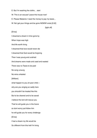 E: But I’m washing the cloths… start
W: This is an excuse! Leave this house now!
E: Please Madame I need the money to pay my taxes…
W: No! get your things and be gone NOWW! ends [0:52]
[light off]
[Erica]
I dreamed a dream in time gone by 
When hope was high 
And life worth living 
I dreamed that love would never die 
I dreamed that God would be forgiving 
Then I was young and unafraid 
And dreams were made and used and wasted 
There was no Taxes to be paid 
No song unsung 
No wine untasted
[William]
what happen to you oh poor child ~ 
why are you singing so sadly here  
you shouldn’t be treated like this 
But to be cleaned and to be saved
i believe the lord will rescue you  
That he will guide you in the future  
so dont worry just follow him  
he will guide you for every challenge   
[Erica]
I had a dream my life would be 
So different from this hell I'm living 
 