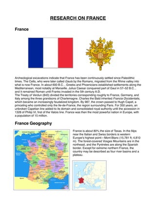 RESEARCH ON FRANCE
France
Archeological excavations indicate that France has been continuously settled since Paleolithic
times. The Celts, who were later called Gauls by the Romans, migrated from the Rhine valley into
what is now France. In about 600 B.C. , Greeks and Phoenicians established settlements along the
Mediterranean, most notably at Marseille. Julius Caesar conquered part of Gaul in 57–52 B.C. ,
and it remained Roman until Franks invaded in the 5th century A.D.
The Treaty of Verdun (843) divided the territories corresponding roughly to France, Germany, and
Italy among the three grandsons of Charlemagne. Charles the Bald inherited Francia Occidentalis,
which became an increasingly feudalized kingdom. By 987, the crown passed to Hugh Capet, a
princeling who controlled only the Ile-de-France, the region surrounding Paris. For 350 years, an
unbroken Capetian line added to its domain and consolidated royal authority until the accession in
1328 of Philip VI, first of the Valois line. France was then the most powerful nation in Europe, with
a population of 15 million.
France Geography
France is about 80% the size of Texas. In the Alps
near the Italian and Swiss borders is western
Europe's highest point—Mont Blanc (15,781 ft; 4,810
m). The forest-covered Vosges Mountains are in the
northeast, and the Pyrénées are along the Spanish
border. Except for extreme northern France, the
country may be described as four river basins and a
plateau. 
 