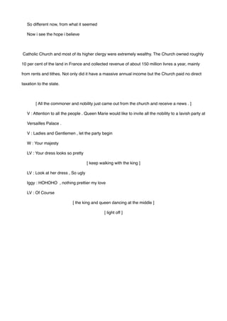 So different now, from what it seemed 
Now i see the hope i believe 
Catholic Church and most of its higher clergy were extremely wealthy. The Church owned roughly
10 per cent of the land in France and collected revenue of about 150 million livres a year, mainly
from rents and tithes. Not only did it have a massive annual income but the Church paid no direct
taxation to the state.
[ All the commoner and nobility just came out from the church and receive a news . ]
V : Attention to all the people . Queen Marie would like to invite all the nobility to a lavish party at
Versailles Palace .
V : Ladies and Gentlemen , let the party begin
W : Your majesty
LV : Your dress looks so pretty
[ keep walking with the king ]
LV : Look at her dress , So ugly
Iggy : HOHOHO , nothing prettier my love
LV : Of Course
[ the king and queen dancing at the middle ]
[ light off ]
 