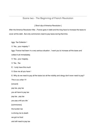 Scene two - The Beginning of French Revolution
[ Short clip of America Revolution ]
After the America Revolution War , France goes in debt and the king have to increase the taxes to
cover all the debt . But only commoners need to pay taxes during that time.
Iggy: Tax Collector !
V: Yes , your majesty ?
Iggy: France had been in a very serious situation . I want you to increase all the taxes and
collect it all immediately.
V: Yes , your majesty .
V: Tax , Tax
E: I only have this much
V: Give me all you have !
E: Why do we need to pay all the taxes but all the nobility and clergy don't even need to pay?
This is so unfair !!!!
[vincent]
pay tax, pay tax
you all have to pay tax
pay tax , pay tax 
you pay until you die `
[commoners]
the burden tax
is driving me to death 
we got no food 
and still need to pay tax 
 