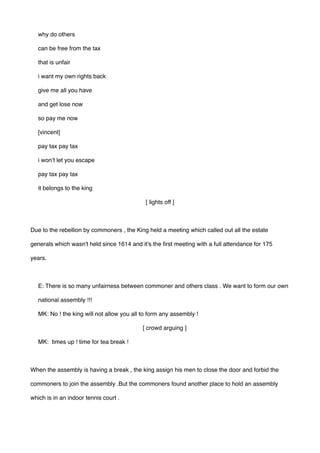 why do others 
can be free from the tax 
that is unfair 
i want my own rights back  
give me all you have
and get lose now 
so pay me now 
[vincent]
pay tax pay tax
i won’t let you escape 
pay tax pay tax
it belongs to the king 
[ lights off ]
Due to the rebellion by commoners , the King held a meeting which called out all the estate
generals which wasn't held since 1614 and it's the first meeting with a full attendance for 175
years.
E: There is so many unfairness between commoner and others class . We want to form our own
national assembly !!!
MK: No ! the king will not allow you all to form any assembly !
[ crowd arguing ]
MK: times up ! time for tea break !
When the assembly is having a break , the king assign his men to close the door and forbid the
commoners to join the assembly .But the commoners found another place to hold an assembly
which is in an indoor tennis court .
 