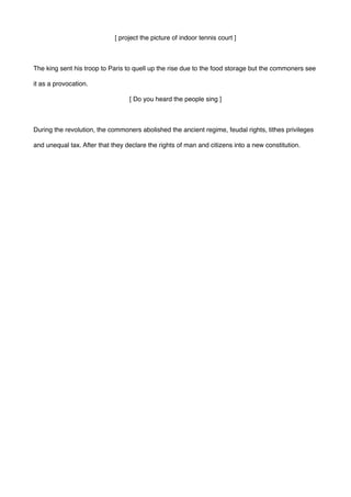 [ project the picture of indoor tennis court ]
The king sent his troop to Paris to quell up the rise due to the food storage but the commoners see
it as a provocation.
[ Do you heard the people sing ]
During the revolution, the commoners abolished the ancient regime, feudal rights, tithes privileges
and unequal tax. After that they declare the rights of man and citizens into a new constitution.
 