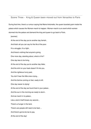 Scene Three - King & Queen been moved out from Versailles to Paris
During that time, there’s a rumour saying that Marie Antoinette, the queen boarded grain inside the
palace which causes the Woman march to happen. Woman march is an event which women
stormed into the palace and demand the king and queen to go back to Paris.
[women]
At the end of the day you're another day famish , 
And that's all you can say for the life of the poor.
It's a struggle, it's a fight ,
And there's nothing that anyone's giving.
One more day, standing about, what is it for?  
One day less to be living.
At the end of the day you're another day fatter,
And the shirt on your back doesn't fit into you.
And the righteous hurry past,
You don't hear the little ones crying...
And the famine coming on fast, ready to kill.
One day nearer to dying!
At the end of the day we found food in your palace ,
And the sun in the morning we ready to storm .
And we march in to palace ,
Like a storm that'll break any second...
There's a hunger in the land,
There's are people still need to be feed ...
And there's gonna be tax to pay,
At the end of the day!
 