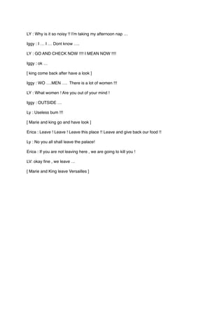LY : Why is it so noisy !! I’m taking my afternoon nap …
Iggy : I … I … Dont know ….
LY : GO AND CHECK NOW !!!! I MEAN NOW !!!!
Iggy : ok …
[ king come back after have a look ]
Iggy : WO ….MEN …. There is a lot of women !!!
LY : What women ! Are you out of your mind !
Iggy : OUTSIDE …
Ly : Useless bum !!!
[ Marie and king go and have look ]
Erica : Leave ! Leave ! Leave this place !! Leave and give back our food !!
Ly : No you all shall leave the palace!
Erica : If you are not leaving here , we are going to kill you !
LV: okay fine , we leave …
[ Marie and King leave Versailles ]
 