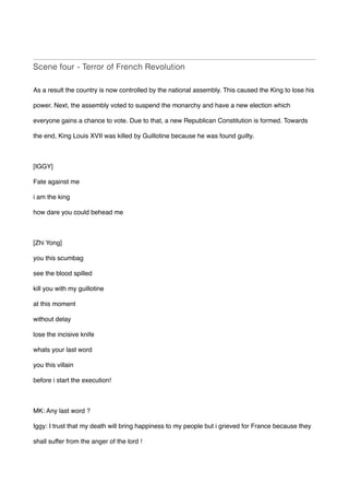 Scene four - Terror of French Revolution
As a result the country is now controlled by the national assembly. This caused the King to lose his
power. Next, the assembly voted to suspend the monarchy and have a new election which
everyone gains a chance to vote. Due to that, a new Republican Constitution is formed. Towards
the end, King Louis XVII was killed by Guillotine because he was found guilty.
[IGGY]
Fate against me
i am the king 
how dare you could behead me 
[Zhi Yong]
you this scumbag 
see the blood spilled 
kill you with my guillotine  
at this moment  
without delay 
lose the incisive knife  
whats your last word  
you this villain 
before i start the execution! 
MK: Any last word ?
Iggy: I trust that my death will bring happiness to my people but i grieved for France because they
shall suffer from the anger of the lord !
 