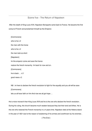 Scene five - The Return of Napoleon
After the death of King Louis XVII, Napoleon Bonaparte came back to France. He became the first
consul of French and proclaimed himself as the Emperor.
[Commoners]
who is he x 2
the man with the horse
who is he x 2
the man look so short
[Napoleon]
Im the emperor come and save the france
restore the french monarchy Im back for now and on .
[Commoners]
he is back … x 2
good news x 2
NB : im here to declare the french revolution to fight for the equality and you all will be save
[Commoners]
lets us all have faith on him And now we all got hope …
He is more monarch than King Louis XVII and he is the one who declare the french revolution .
During his ruling, the church became much weaker because they lost their land and tithes. He is
the one who restored the French monarchy in a 4 years time. Napoleon died at the Helena island
in the year of 1821 due to the reason of weakening of his armies and overthrown by his enemies .
[ The End ]
 