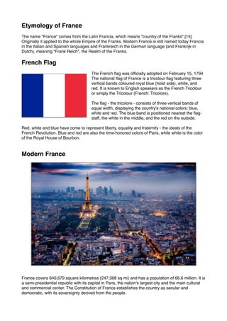 Etymology of France
The name "France" comes from the Latin Francia, which means "country of the Franks".[15]
Originally it applied to the whole Empire of the Franks. Modern France is still named today Francia
in the Italian and Spanish languages and Frankreich in the German language (and Frankrijk in
Dutch), meaning "Frank Reich", the Realm of the Franks.
French Flag
The French flag was officially adopted on February 15, 1794
The national flag of France is a tricolour flag featuring three
vertical bands coloured royal blue (hoist side), white, and
red. It is known to English speakers as the French Tricolour
or simply the Tricolour (French: Tricolore).
The flag - the tricolore - consists of three vertical bands of
equal width, displaying the country's national colors: blue,
white and red. The blue band is positioned nearest the flag-
staff, the white in the middle, and the red on the outside.
Red, white and blue have come to represent liberty, equality and fraternity - the ideals of the
French Revolution. Blue and red are also the time-honored colors of Paris, while white is the color
of the Royal House of Bourbon.
Modern France
France covers 640,679 square kilometres (247,368 sq mi) and has a population of 66.6 million. It is
a semi-presidential republic with its capital in Paris, the nation's largest city and the main cultural
and commercial center. The Constitution of France establishes the country as secular and
democratic, with its sovereignty derived from the people.
 