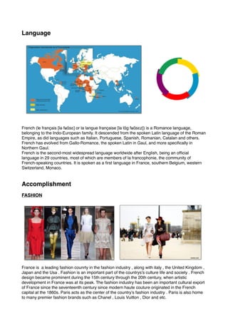 Language
French (le français [lə fʁɑ̃sɛ] or la langue française [la lɑ̃ɡ fʁɑ̃sɛz]) is a Romance language,
belonging to the Indo-European family. It descended from the spoken Latin language of the Roman
Empire, as did languages such as Italian, Portuguese, Spanish, Romanian, Catalan and others.
French has evolved from Gallo-Romance, the spoken Latin in Gaul, and more specifically in
Northern Gaul.
French is the second-most widespread language worldwide after English, being an official
language in 29 countries, most of which are members of la francophonie, the community of
French-speaking countries. It is spoken as a first language in France, southern Belgium, western
Switzerland, Monaco. 
Accomplishment
FASHION
France is a leading fashion counrty in the fashion industry , along with italy , the United Kingdom ,
Japan and the Usa . Fashion is an important part of the countrys’s culture life and society . French
design became prominent during the 15th century through the 20th century, when artistic
development in France was at its peak. The fashion industry has been an important cultural export
of France since the seventeenth century since modern haute couture originated in the French
capital at the 1860s. Paris acts as the center of the country’s fashion industry . Paris is also home
to many premier fashion brands such as Chanel , Louis Vuitton , Dior and etc.  
 