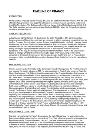 TIMELINE OF FRANCE
PREHISTORY
Homo Erectus, who lived around 950,000 B.C., was the first human found in France. With the end
of the Ice Age, prehistoric man began to settle down in more permanent agricultural settlements
(Neolithic Revolution). The Celts came from Central Europe and settled in Gaul around 2500 B.C.
The Celts  were iron workers and dominated Gaul until 125 B.C., when the Roman Empire began
its reign in southern France. 
ANTIQUITY (200BC-481)
Julius Caesar led the Romans into Gaul during the Gallic Wars (58-51 BC). When Augustus
became emperor of Rome, the result was two centuries of relative peace and prosperity known as
the Pax Romana. During the 2nd century, Romans brought Christianity into Gaul. However, by the
third century the Roman Empire had begun its decline. The fourth century started with Barbarian
invaders from the East such as the Franks, the Vandals and the Visigoths. People feared for their
safety and began allying themselves with local lords in exchange for protection from the
barbarians. In this way, the feudal society that would characterize so much of the Medieval Age
began to emerge. Christianity in France received a boost when Clovis, King of the Franks,
converted to Christianity. In some ways Clovis' reign brought stability and unity to France, but in
some ways it also contributed to fragmentation, because Clovis divided up the territory as gifts and
rewards. 
MIDDLE AGE (481-1453)
Charles Martel was the first leader of the Carolingian dynasty. He expanded the Frankish kingdom
and stopped the Muslim advance in 732. He was succeeded by Pepin II, also known as Pepin the
Short. Charlemagne (742-814) continued the expansion of the Frankish kingdom.Charlemagne not
only was an able military leader, but he was also a great supporter of education and the arts. In
fact, there was a Carolingian renaissance during Charlemagne's rule. Shortly after his death,
however, the kingdom was divided. All of Charlemagne's sons died except for Louis the Pious, who
reigned for 30 years and managed to keep the kingdom together. However, when Louis died,
different alliances formed around Louis' three sons, Lothar, Louis the German and Charles the
Bald. Louis and Charles agreed to keep the lands where they were most powerful (Louis in
German areas and Charles in Frankish areas). They left Lothar with the unorganized lands in the
middle. The Treaty of Verdun was the treaty Louis and Charles presented to Lothar. The
Carolingian dynasty ended in 987 when Hugh Capet was elected to the throne of France,
beginning the Capetian Dynasty. In 1066, William, Duke of Normandy invaded England and was
crowned as the English king on Christmas Day, 1066. The marriage of Eleanor of Aquitaine, who
had previously been married to Louis VII of France, to Henry II of England yielded most of the
western part of France to the British Crown. After the death of the last Capetian king Charles IV,
Edward III of England claimed the French Throne and started the Hundred Years' War in 1337.
With the help of a French peasant girl, Joan of Arc, Charles VIII emerged victorious in the war and
drove the English back to Calais. 
RENAISSANCE (1453-1598)
Francois I strengthened the French Crown during the early 16th century. He also welcomed to
France many Italian artists, such as Leonardo da Vinci. Their influence assured the success of the
Renaissance style. The years between 1562 and 1598 saw an increase in the number of the
Huguenots (Protestants), which led to the Wars of Religion between Catholics and Protestants.
Catherine de Medici ordered the St. Bartholomew's Day Massacre of hundreds of Protestants. In
1589, Henri IV, who was a target of the massacre, became the first Bourbon king of France and
 