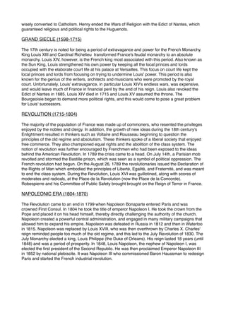 wisely converted to Catholism. Henry ended the Wars of Religion with the Edict of Nantes, which
guaranteed religious and political rights to the Huguenots. 
GRAND SIECLE (1598-1715)
The 17th century is noted for being a period of extravagance and power for the French Monarchy.
King Louis XIII and Cardinal Richelieu  transformed France's feudal monarchy to an absolute
monarchy. Louis XIV, however, is the French king most associated with this period. Also known as
the Sun King, Louis strengthened his own power by keeping all the local princes and lords
occupied with the elaborate court life at his palace at Versailles. This focus on court life kept the
local princes and lords from focusing on trying to undermine Louis' power. This period is also
known for the genius of the writers, architects and musicians who were promoted by the royal
court. Unfortunately, Louis' extravagance, in particular Louis XIV's endless wars, was expensive,
and would leave much of France in financial peril by the end of his reign. Louis also revoked the
Edict of Nantes in 1685. Louis XIV died in 1715 and Louis XV assumed the throne. The
Bourgeoisie began to demand more political rights, and this would come to pose a great problem
for Louis' successors. 
REVOLUTION (1715-1804)
The majority of the population of France was made up of commoners, who resented the privileges
enjoyed by the nobles and clergy. In addition, the growth of new ideas during the 18th century's
Enlightment resulted in thinkers such as Voltaire and Rousseau beginning to question the
principles of the old regime and absolutism. These thinkers spoke of a liberal society that enjoyed
free commerce. They also championed equal rights and the abolition of the class system. The
notion of revolution was further encouraged by Frenchmen who had been exposed to the ideas
behind the American Revolution. In 1789 the crisis came to a head. On July 14th, a Parisian mob
revolted and stormed the Bastille prison, which was seen as a symbol of political oppression. The
French revolution had begun. On the August 26, 1789 the revolutionaries issued the Declaration of
the Rights of Man which embodied the principles of Liberté, Egalité, and Fraternité, and was meant
to end the class system. During the Revolution, Louis XVI was guillotined, along with scores of
moderates and radicals, at the Place de la Revolution (now the Place de la Concorde).
Robespierre and his Committee of Public Safety brought brought on the Reign of Terror in France. 
NAPOLEONIC ERA (1804-1870)
The Revolution came to an end in 1799 when Napoleon Bonaparte entered Paris and was
crowned First Consul. In 1804 he took the title of emperor Napoleon I. He took the crown from the
Pope and placed it on his head himself, thereby directly challenging the authority of the church.
Napoleon created a powerful central administration, and engaged in many military campaigns that
allowed him to expand his empire. Napoleon was defeated in Russia in 1812 and then in Waterloo
in 1815. Napoleon was replaced by Louis XVIII, who was then overthrown by Charles X. Charles'
reign reminded people too much of the old regime, and this led to the July Revolution of 1830. The
July Monarchy elected a king, Louis Philippe (the Duke of Orleans). His reign lasted 18 years (until
1848) and was a period of prosperity. In 1848, Louis Napoleon, the nephew of Napoleon I, was
elected the first president of the Second Republic. He was then proclaimed Emperor Napoleon III
in 1852 by national plebiscite. It was Napoleon III who commissioned Baron Haussman to redesign
Paris and started the French industrial revolution. 
 