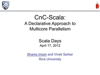 CnC-Scala:
A Declarative Approach to
  Multicore Parallelism

       Scala Days
        April 17, 2012

 Shams Imam and Vivek Sarkar
        Rice University


                               1
 