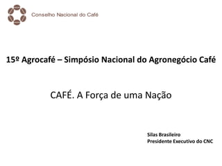 15º Agrocafé – Simpósio Nacional do Agronegócio Café
CAFÉ. A Força de uma Nação
Silas Brasileiro
Presidente Executivo do CNC
 
