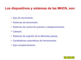 Los dispositivos y sistemas de las MHCN, son: Ejes de movimiento. Sistemas de transmisión. Sistemas de control de posición y desplazamientos.  Cabezal.  Sistemas de sujeción de la diferentes piezas.  Cambiadores automáticos de herramientas.  Ejes complementarios.  