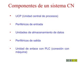 Componentes de un sistema CN
• UCP (Unidad central de procesos)
• Periféricos de entrada
• Unidades de almacenamiento de datos
• Periféricos de salida
• Unidad de enlace con PLC (conexión con
máquina)
 
