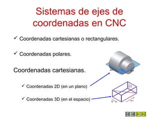 Sistemas de ejes de
coordenadas en CNC
 Coordenadas cartesianas o rectangulares.
 Coordenadas polares.
Coordenadas cartesianas.
 Coordenadas 2D (en un plano)
 Coordenadas 3D (en el espacio)
 