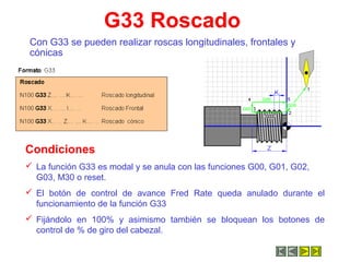 G33 Roscado
Con G33 se pueden realizar roscas longitudinales, frontales y
cónicas
Condiciones
 La función G33 es modal y se anula con las funciones G00, G01, G02,
G03, M30 o reset.
 El botón de control de avance Fred Rate queda anulado durante el
funcionamiento de la función G33
 Fijándolo en 100% y asimismo también se bloquean los botones de
control de % de giro del cabezal.
 