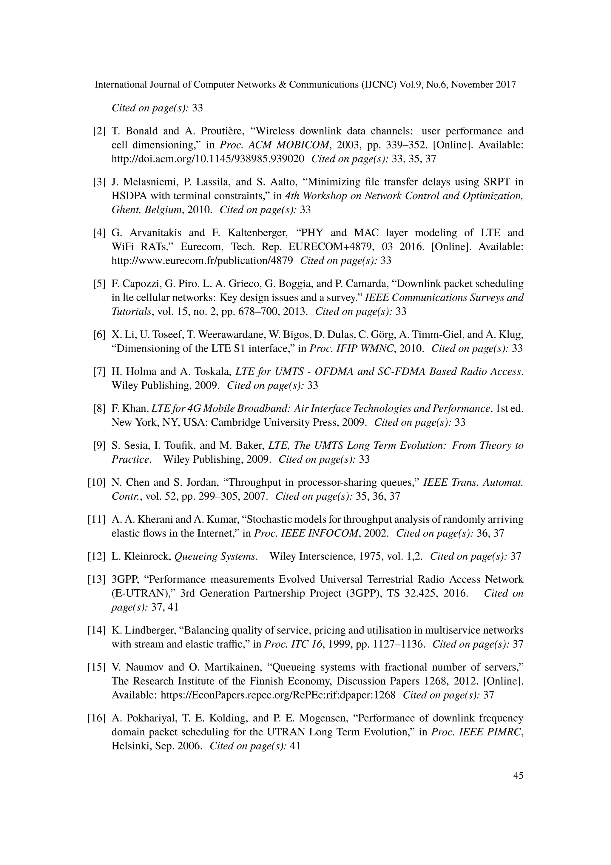 International Journal of Computer Networks & Communications (IJCNC) Vol.9, No.6, November 2017
Cited on page(s): 33
[2] T. Bonald and A. Proutière, “Wireless downlink data channels: user performance and
cell dimensioning,” in Proc. ACM MOBICOM, 2003, pp. 339–352. [Online]. Available:
http://doi.acm.org/10.1145/938985.939020 Cited on page(s): 33, 35, 37
[3] J. Melasniemi, P. Lassila, and S. Aalto, “Minimizing file transfer delays using SRPT in
HSDPA with terminal constraints,” in 4th Workshop on Network Control and Optimization,
Ghent, Belgium, 2010. Cited on page(s): 33
[4] G. Arvanitakis and F. Kaltenberger, “PHY and MAC layer modeling of LTE and
WiFi RATs,” Eurecom, Tech. Rep. EURECOM+4879, 03 2016. [Online]. Available:
http://www.eurecom.fr/publication/4879 Cited on page(s): 33
[5] F. Capozzi, G. Piro, L. A. Grieco, G. Boggia, and P. Camarda, “Downlink packet scheduling
in lte cellular networks: Key design issues and a survey.” IEEE Communications Surveys and
Tutorials, vol. 15, no. 2, pp. 678–700, 2013. Cited on page(s): 33
[6] X. Li, U. Toseef, T. Weerawardane, W. Bigos, D. Dulas, C. Görg, A. Timm-Giel, and A. Klug,
“Dimensioning of the LTE S1 interface,” in Proc. IFIP WMNC, 2010. Cited on page(s): 33
[7] H. Holma and A. Toskala, LTE for UMTS - OFDMA and SC-FDMA Based Radio Access.
Wiley Publishing, 2009. Cited on page(s): 33
[8] F. Khan, LTE for 4G Mobile Broadband: Air Interface Technologies and Performance, 1st ed.
New York, NY, USA: Cambridge University Press, 2009. Cited on page(s): 33
[9] S. Sesia, I. Toufik, and M. Baker, LTE, The UMTS Long Term Evolution: From Theory to
Practice. Wiley Publishing, 2009. Cited on page(s): 33
[10] N. Chen and S. Jordan, “Throughput in processor-sharing queues,” IEEE Trans. Automat.
Contr., vol. 52, pp. 299–305, 2007. Cited on page(s): 35, 36, 37
[11] A. A. Kherani and A. Kumar, “Stochastic models for throughput analysis of randomly arriving
elastic flows in the Internet,” in Proc. IEEE INFOCOM, 2002. Cited on page(s): 36, 37
[12] L. Kleinrock, Queueing Systems. Wiley Interscience, 1975, vol. 1,2. Cited on page(s): 37
[13] 3GPP, “Performance measurements Evolved Universal Terrestrial Radio Access Network
(E-UTRAN),” 3rd Generation Partnership Project (3GPP), TS 32.425, 2016. Cited on
page(s): 37, 41
[14] K. Lindberger, “Balancing quality of service, pricing and utilisation in multiservice networks
with stream and elastic traffic,” in Proc. ITC 16, 1999, pp. 1127–1136. Cited on page(s): 37
[15] V. Naumov and O. Martikainen, “Queueing systems with fractional number of servers,”
The Research Institute of the Finnish Economy, Discussion Papers 1268, 2012. [Online].
Available: https://EconPapers.repec.org/RePEc:rif:dpaper:1268 Cited on page(s): 37
[16] A. Pokhariyal, T. E. Kolding, and P. E. Mogensen, “Performance of downlink frequency
domain packet scheduling for the UTRAN Long Term Evolution,” in Proc. IEEE PIMRC,
Helsinki, Sep. 2006. Cited on page(s): 41
45
 