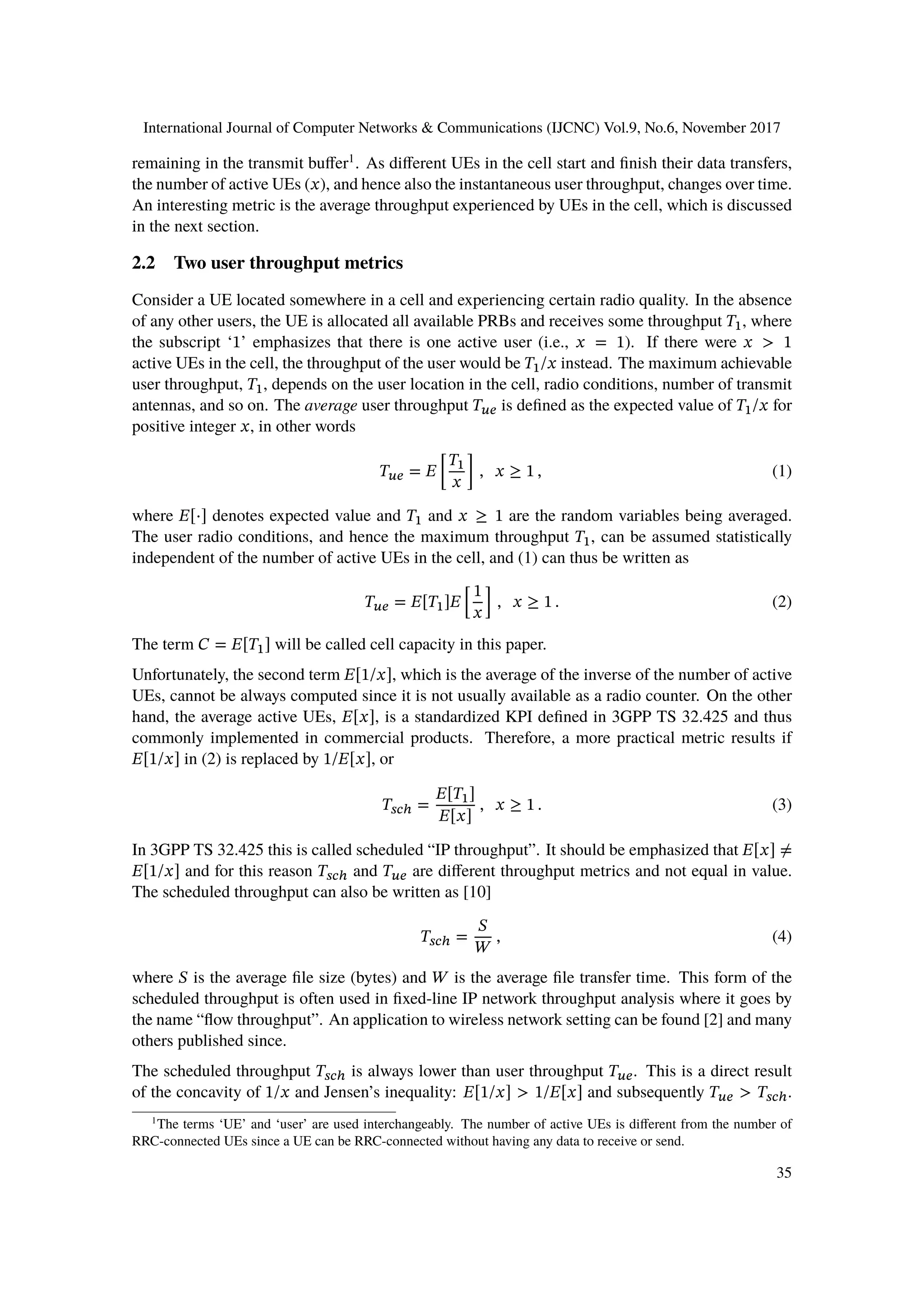 International Journal of Computer Networks & Communications (IJCNC) Vol.9, No.6, November 2017
remaining in the transmit buffer1
. As different UEs in the cell start and finish their data transfers,
the number of active UEs (𝑥), and hence also the instantaneous user throughput, changes over time.
An interesting metric is the average throughput experienced by UEs in the cell, which is discussed
in the next section.
2.2 Two user throughput metrics
Consider a UE located somewhere in a cell and experiencing certain radio quality. In the absence
of any other users, the UE is allocated all available PRBs and receives some throughput 𝑇1, where
the subscript ‘1’ emphasizes that there is one active user (i.e., 𝑥 = 1). If there were 𝑥 > 1
active UEs in the cell, the throughput of the user would be 𝑇1/𝑥 instead. The maximum achievable
user throughput, 𝑇1, depends on the user location in the cell, radio conditions, number of transmit
antennas, and so on. The average user throughput 𝑇 𝑢𝑒 is defined as the expected value of 𝑇1/𝑥 for
positive integer 𝑥, in other words
𝑇 𝑢𝑒 = 𝐸 [
𝑇1
𝑥
] , 𝑥 ≥ 1 , (1)
where 𝐸[⋅] denotes expected value and 𝑇1 and 𝑥 ≥ 1 are the random variables being averaged.
The user radio conditions, and hence the maximum throughput 𝑇1, can be assumed statistically
independent of the number of active UEs in the cell, and (1) can thus be written as
𝑇 𝑢𝑒 = 𝐸[𝑇1]𝐸 [
1
𝑥
] , 𝑥 ≥ 1 . (2)
The term 𝐶 = 𝐸[𝑇1] will be called cell capacity in this paper.
Unfortunately, the second term 𝐸[1/𝑥], which is the average of the inverse of the number of active
UEs, cannot be always computed since it is not usually available as a radio counter. On the other
hand, the average active UEs, 𝐸[𝑥], is a standardized KPI defined in 3GPP TS 32.425 and thus
commonly implemented in commercial products. Therefore, a more practical metric results if
𝐸[1/𝑥] in (2) is replaced by 1/𝐸[𝑥], or
𝑇𝑠𝑐ℎ =
𝐸[𝑇1]
𝐸[𝑥]
, 𝑥 ≥ 1 . (3)
In 3GPP TS 32.425 this is called scheduled “IP throughput”. It should be emphasized that 𝐸[𝑥] ≠
𝐸[1/𝑥] and for this reason 𝑇𝑠𝑐ℎ and 𝑇 𝑢𝑒 are different throughput metrics and not equal in value.
The scheduled throughput can also be written as [10]
𝑇𝑠𝑐ℎ =
𝑆
𝑊
, (4)
where 𝑆 is the average file size (bytes) and 𝑊 is the average file transfer time. This form of the
scheduled throughput is often used in fixed-line IP network throughput analysis where it goes by
the name “flow throughput”. An application to wireless network setting can be found [2] and many
others published since.
The scheduled throughput 𝑇𝑠𝑐ℎ is always lower than user throughput 𝑇 𝑢𝑒. This is a direct result
of the concavity of 1/𝑥 and Jensen’s inequality: 𝐸[1/𝑥] > 1/𝐸[𝑥] and subsequently 𝑇 𝑢𝑒 > 𝑇𝑠𝑐ℎ.
1
The terms ‘UE’ and ‘user’ are used interchangeably. The number of active UEs is different from the number of
RRC-connected UEs since a UE can be RRC-connected without having any data to receive or send.
35
 