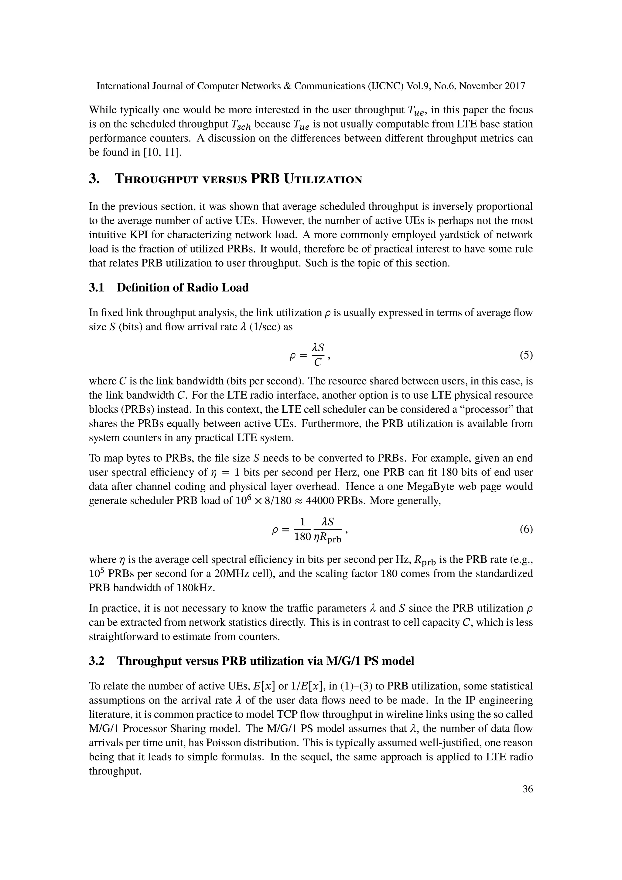 International Journal of Computer Networks & Communications (IJCNC) Vol.9, No.6, November 2017
While typically one would be more interested in the user throughput 𝑇 𝑢𝑒, in this paper the focus
is on the scheduled throughput 𝑇𝑠𝑐ℎ because 𝑇 𝑢𝑒 is not usually computable from LTE base station
performance counters. A discussion on the differences between different throughput metrics can
be found in [10, 11].
3. Throughput versus PRB Utilization
In the previous section, it was shown that average scheduled throughput is inversely proportional
to the average number of active UEs. However, the number of active UEs is perhaps not the most
intuitive KPI for characterizing network load. A more commonly employed yardstick of network
load is the fraction of utilized PRBs. It would, therefore be of practical interest to have some rule
that relates PRB utilization to user throughput. Such is the topic of this section.
3.1 Definition of Radio Load
In fixed link throughput analysis, the link utilization 𝜌 is usually expressed in terms of average flow
size 𝑆 (bits) and flow arrival rate 𝜆 (1/sec) as
𝜌 =
𝜆𝑆
𝐶
, (5)
where 𝐶 is the link bandwidth (bits per second). The resource shared between users, in this case, is
the link bandwidth 𝐶. For the LTE radio interface, another option is to use LTE physical resource
blocks (PRBs) instead. In this context, the LTE cell scheduler can be considered a “processor” that
shares the PRBs equally between active UEs. Furthermore, the PRB utilization is available from
system counters in any practical LTE system.
To map bytes to PRBs, the file size 𝑆 needs to be converted to PRBs. For example, given an end
user spectral efficiency of 𝜂 = 1 bits per second per Herz, one PRB can fit 180 bits of end user
data after channel coding and physical layer overhead. Hence a one MegaByte web page would
generate scheduler PRB load of 106
× 8/180 ≈ 44000 PRBs. More generally,
𝜌 =
1
180
𝜆𝑆
𝜂𝑅prb
, (6)
where 𝜂 is the average cell spectral efficiency in bits per second per Hz, 𝑅prb is the PRB rate (e.g.,
105
PRBs per second for a 20MHz cell), and the scaling factor 180 comes from the standardized
PRB bandwidth of 180kHz.
In practice, it is not necessary to know the traffic parameters 𝜆 and 𝑆 since the PRB utilization 𝜌
can be extracted from network statistics directly. This is in contrast to cell capacity 𝐶, which is less
straightforward to estimate from counters.
3.2 Throughput versus PRB utilization via M/G/1 PS model
To relate the number of active UEs, 𝐸[𝑥] or 1/𝐸[𝑥], in (1)–(3) to PRB utilization, some statistical
assumptions on the arrival rate 𝜆 of the user data flows need to be made. In the IP engineering
literature, it is common practice to model TCP flow throughput in wireline links using the so called
M/G/1 Processor Sharing model. The M/G/1 PS model assumes that 𝜆, the number of data flow
arrivals per time unit, has Poisson distribution. This is typically assumed well-justified, one reason
being that it leads to simple formulas. In the sequel, the same approach is applied to LTE radio
throughput.
36
 