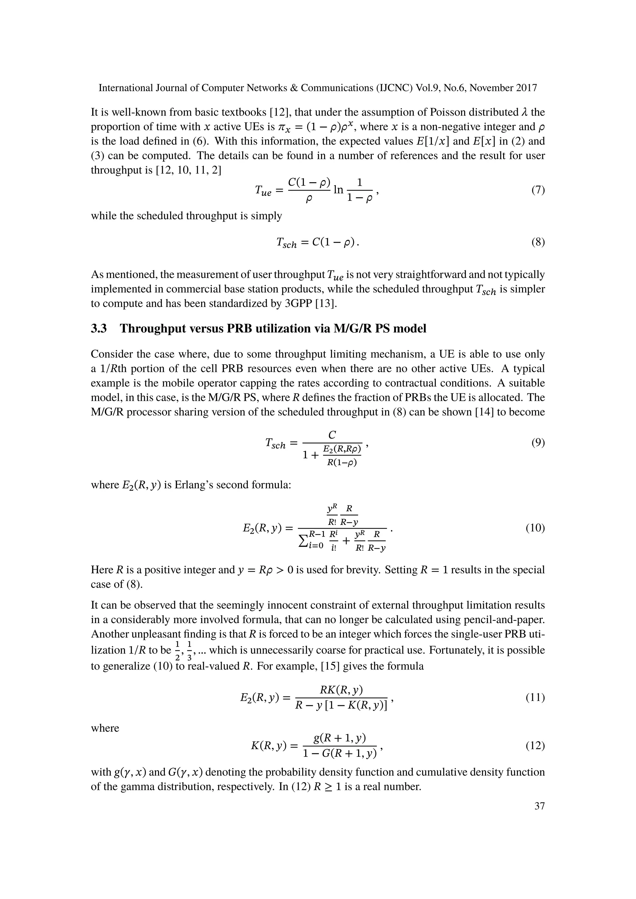International Journal of Computer Networks & Communications (IJCNC) Vol.9, No.6, November 2017
It is well-known from basic textbooks [12], that under the assumption of Poisson distributed 𝜆 the
proportion of time with 𝑥 active UEs is 𝜋 𝑥 = (1 − 𝜌)𝜌 𝑥
, where 𝑥 is a non-negative integer and 𝜌
is the load defined in (6). With this information, the expected values 𝐸[1/𝑥] and 𝐸[𝑥] in (2) and
(3) can be computed. The details can be found in a number of references and the result for user
throughput is [12, 10, 11, 2]
𝑇 𝑢𝑒 =
𝐶(1 − 𝜌)
𝜌
ln
1
1 − 𝜌
, (7)
while the scheduled throughput is simply
𝑇𝑠𝑐ℎ = 𝐶(1 − 𝜌) . (8)
As mentioned, the measurement of user throughput 𝑇 𝑢𝑒 is not very straightforward and not typically
implemented in commercial base station products, while the scheduled throughput 𝑇𝑠𝑐ℎ is simpler
to compute and has been standardized by 3GPP [13].
3.3 Throughput versus PRB utilization via M/G/R PS model
Consider the case where, due to some throughput limiting mechanism, a UE is able to use only
a 1/𝑅th portion of the cell PRB resources even when there are no other active UEs. A typical
example is the mobile operator capping the rates according to contractual conditions. A suitable
model, in this case, is the M/G/R PS, where 𝑅 defines the fraction of PRBs the UE is allocated. The
M/G/R processor sharing version of the scheduled throughput in (8) can be shown [14] to become
𝑇𝑠𝑐ℎ =
𝐶
1 +
𝐸2(𝑅,𝑅𝜌)
𝑅(1−𝜌)
, (9)
where 𝐸2(𝑅, 𝑦) is Erlang’s second formula:
𝐸2(𝑅, 𝑦) =
𝑦 𝑅
𝑅!
𝑅
𝑅−𝑦
∑
𝑅−1
𝑖=0
𝑅𝑖
𝑖!
+
𝑦 𝑅
𝑅!
𝑅
𝑅−𝑦
. (10)
Here 𝑅 is a positive integer and 𝑦 = 𝑅𝜌 > 0 is used for brevity. Setting 𝑅 = 1 results in the special
case of (8).
It can be observed that the seemingly innocent constraint of external throughput limitation results
in a considerably more involved formula, that can no longer be calculated using pencil-and-paper.
Another unpleasant finding is that 𝑅 is forced to be an integer which forces the single-user PRB uti-
lization 1/𝑅 to be
1
2
,
1
3
, … which is unnecessarily coarse for practical use. Fortunately, it is possible
to generalize (10) to real-valued 𝑅. For example, [15] gives the formula
𝐸2(𝑅, 𝑦) =
𝑅𝐾(𝑅, 𝑦)
𝑅 − 𝑦 [1 − 𝐾(𝑅, 𝑦)]
, (11)
where
𝐾(𝑅, 𝑦) =
𝑔(𝑅 + 1, 𝑦)
1 − 𝐺(𝑅 + 1, 𝑦)
, (12)
with 𝑔(𝛾, 𝑥) and 𝐺(𝛾, 𝑥) denoting the probability density function and cumulative density function
of the gamma distribution, respectively. In (12) 𝑅 ≥ 1 is a real number.
37
 