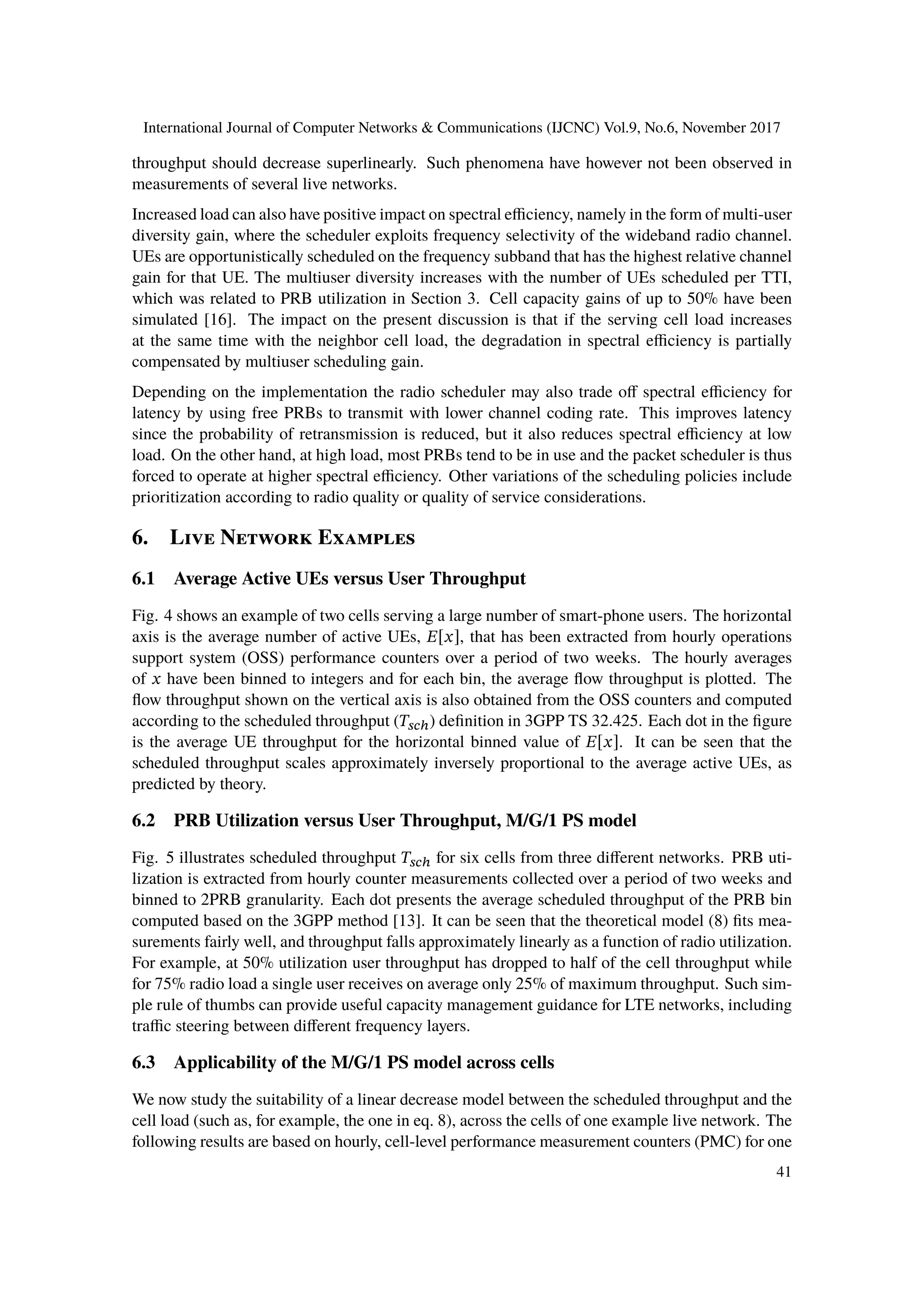 International Journal of Computer Networks & Communications (IJCNC) Vol.9, No.6, November 2017
throughput should decrease superlinearly. Such phenomena have however not been observed in
measurements of several live networks.
Increased load can also have positive impact on spectral efficiency, namely in the form of multi-user
diversity gain, where the scheduler exploits frequency selectivity of the wideband radio channel.
UEs are opportunistically scheduled on the frequency subband that has the highest relative channel
gain for that UE. The multiuser diversity increases with the number of UEs scheduled per TTI,
which was related to PRB utilization in Section 3. Cell capacity gains of up to 50% have been
simulated [16]. The impact on the present discussion is that if the serving cell load increases
at the same time with the neighbor cell load, the degradation in spectral efficiency is partially
compensated by multiuser scheduling gain.
Depending on the implementation the radio scheduler may also trade off spectral efficiency for
latency by using free PRBs to transmit with lower channel coding rate. This improves latency
since the probability of retransmission is reduced, but it also reduces spectral efficiency at low
load. On the other hand, at high load, most PRBs tend to be in use and the packet scheduler is thus
forced to operate at higher spectral efficiency. Other variations of the scheduling policies include
prioritization according to radio quality or quality of service considerations.
6. Live Network Examples
6.1 Average Active UEs versus User Throughput
Fig. 4 shows an example of two cells serving a large number of smart-phone users. The horizontal
axis is the average number of active UEs, 𝐸[𝑥], that has been extracted from hourly operations
support system (OSS) performance counters over a period of two weeks. The hourly averages
of 𝑥 have been binned to integers and for each bin, the average flow throughput is plotted. The
flow throughput shown on the vertical axis is also obtained from the OSS counters and computed
according to the scheduled throughput (𝑇𝑠𝑐ℎ) definition in 3GPP TS 32.425. Each dot in the figure
is the average UE throughput for the horizontal binned value of 𝐸[𝑥]. It can be seen that the
scheduled throughput scales approximately inversely proportional to the average active UEs, as
predicted by theory.
6.2 PRB Utilization versus User Throughput, M/G/1 PS model
Fig. 5 illustrates scheduled throughput 𝑇𝑠𝑐ℎ for six cells from three different networks. PRB uti-
lization is extracted from hourly counter measurements collected over a period of two weeks and
binned to 2PRB granularity. Each dot presents the average scheduled throughput of the PRB bin
computed based on the 3GPP method [13]. It can be seen that the theoretical model (8) fits mea-
surements fairly well, and throughput falls approximately linearly as a function of radio utilization.
For example, at 50% utilization user throughput has dropped to half of the cell throughput while
for 75% radio load a single user receives on average only 25% of maximum throughput. Such sim-
ple rule of thumbs can provide useful capacity management guidance for LTE networks, including
traffic steering between different frequency layers.
6.3 Applicability of the M/G/1 PS model across cells
We now study the suitability of a linear decrease model between the scheduled throughput and the
cell load (such as, for example, the one in eq. 8), across the cells of one example live network. The
following results are based on hourly, cell-level performance measurement counters (PMC) for one
41
 