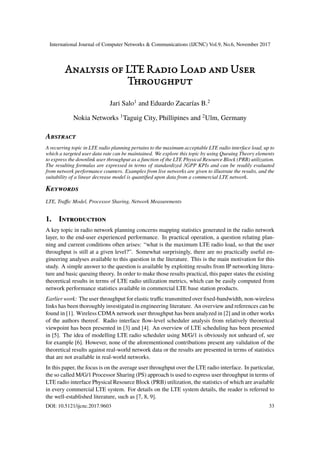 International Journal of Computer Networks & Communications (IJCNC) Vol.9, No.6, November 2017
Analysis of LTE Radio Load and User
Throughput
Jari Salo1
and Eduardo Zacarías B.2
Nokia Networks 1
Taguig City, Phillipines and 2
Ulm, Germany
Abstract
A recurring topic in LTE radio planning pertains to the maximum acceptable LTE radio interface load, up to
which a targeted user data rate can be maintained. We explore this topic by using Queuing Theory elements
to express the downlink user throughput as a function of the LTE Physical Resource Block (PRB) utilization.
The resulting formulas are expressed in terms of standardized 3GPP KPIs and can be readily evaluated
from network performance counters. Examples from live networks are given to illustrate the results, and the
suitability of a linear decrease model is quantified upon data from a commercial LTE network.
Keywords
LTE, Traffic Model, Processor Sharing, Network Measurements
1. Introduction
A key topic in radio network planning concerns mapping statistics generated in the radio network
layer, to the end-user experienced performance. In practical operation, a question relating plan-
ning and current conditions often arises: “what is the maximum LTE radio load, so that the user
throughput is still at a given level?”. Somewhat surprisingly, there are no practically useful en-
gineering analyses available to this question in the literature. This is the main motivation for this
study. A simple answer to the question is available by exploiting results from IP networking litera-
ture and basic queuing theory. In order to make those results practical, this paper states the existing
theoretical results in terms of LTE radio utilization metrics, which can be easily computed from
network performance statistics available in commercial LTE base station products.
Earlier work: The user throughput for elastic traffic transmitted over fixed-bandwidth, non-wireless
links has been thoroughly investigated in engineering literature. An overview and references can be
found in [1]. Wireless CDMA network user throughput has been analyzed in [2] and in other works
of the authors thereof. Radio interface flow-level scheduler analysis from relatively theoretical
viewpoint has been presented in [3] and [4]. An overview of LTE scheduling has been presented
in [5]. The idea of modelling LTE radio scheduler using M/G/1 is obviously not unheard of, see
for example [6]. However, none of the aforementioned contributions present any validation of the
theoretical results against real-world network data or the results are presented in terms of statistics
that are not available in real-world networks.
In this paper, the focus is on the average user throughput over the LTE radio interface. In particular,
the so called M/G/1 Processor Sharing (PS) approach is used to express user throughput in terms of
LTE radio interface Physical Resource Block (PRB) utilization, the statistics of which are available
in every commercial LTE system. For details on the LTE system details, the reader is referred to
the well-established literature, such as [7, 8, 9].
DOI: 10.5121/ijcnc.2017.9603 33
 