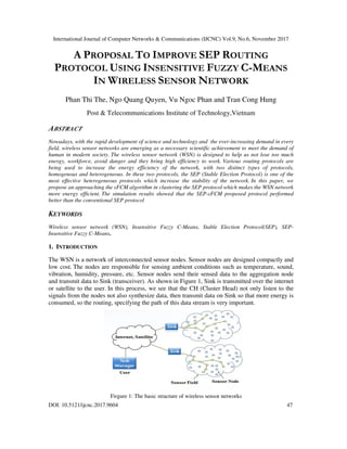 International Journal of Computer Networks & Communications (IJCNC) Vol.9, No.6, November 2017
DOI: 10.5121/ijcnc.2017.9604 47
A PROPOSAL TO IMPROVE SEP ROUTING
PROTOCOL USING INSENSITIVE FUZZY C-MEANS
IN WIRELESS SENSOR NETWORK
Phan Thi The, Ngo Quang Quyen, Vu Ngoc Phan and Tran Cong Hung
Post & Telecommunications Institute of Technology,Vietnam
ABSTRACT
Nowadays, with the rapid development of science and technology and the ever-increasing demand in every
field, wireless sensor networks are emerging as a necessary scientific achievement to meet the demand of
human in modern society. The wireless sensor network (WSN) is designed to help us not lose too much
energy, workforce, avoid danger and they bring high efficiency to work. Various routing protocols are
being used to increase the energy efficiency of the network, with two distinct types of protocols,
homogenous and heterogeneous. In these two protocols, the SEP (Stable Election Protocol) is one of the
most effective heterogeneous protocols which increase the stability of the network. In this paper, we
propose an approaching the εFCM algorithm in clustering the SEP protocol which makes the WSN network
more energy efficient. The simulation results showed that the SEP-εFCM proposed protocol performed
better than the conventional SEP protocol
KEYWORDS
Wireless sensor network (WSN), Insensitive Fuzzy C-Means, Stable Election Protocol(SEP), SEP-
Insensitive Fuzzy C-Means.
1. INTRODUCTION
The WSN is a network of interconnected sensor nodes. Sensor nodes are designed compactly and
low cost. The nodes are responsible for sensing ambient conditions such as temperature, sound,
vibration, humidity, pressure, etc. Sensor nodes send their sensed data to the aggregation node
and transmit data to Sink (transceiver). As shown in Figure 1, Sink is transmitted over the internet
or satellite to the user. In this process, we see that the CH (Cluster Head) not only listen to the
signals from the nodes not also synthesize data, then transmit data on Sink so that more energy is
consumed, so the routing, specifying the path of this data stream is very important.
Firgure 1: The basic structure of wireless sensor networks
 
