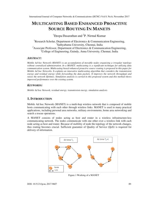 International Journal of Computer Networks & Communications (IJCNC) Vol.9, No.6, November 2017
DOI: 10.5121/ijcnc.2017.9607 89
MULTICASTING BASED ENHANCED PROACTIVE
SOURCE ROUTING IN MANETS
1
Deepa Dasarathan and 2
P. Nirmal Kumar
1
Research Scholar, Department of Electronics & Communication Engineering,
1
Sathyabama University, Chennai, India
2
Associate Professor, Department of Electronics & Communication Engineering,
2
College of Engineering, Guindy, Anna University, Chennai, India
ABSTRACT:
Mobile Ad-hoc Network (MANET) is an accumulation of movable nodes organizing a irregular topology
without centralized administration. In a MANET, multicasting is a significant technique for utilizing data
communication system. Multicasting based enhanced proactive source routing is proposed in this paper for
Mobile Ad hoc Networks. It explains an innovative multicasting algorithm that considers the transmission
energy and residual energy while forwarding the data packets. It improves the network throughput and
raises the network lifetimes. Simulation analysis is carried in this proposed system and this method shows
improved performance over the existing system.
KEYWORDS:
Mobile Ad hoc Network, residual energy, transmission energy, simulation analysis.
1. INTRODUCTION
Mobile Ad hoc Network (MANET) is a multi-hop wireless network that is composed of mobile
hosts communicating with each other through wireless links. MANET is used in many practical
applications, including personal area networks, military environments, home area networking and
search a rescue operations.
A MANET consists of nodes acting as host and router in a wireless infrastructure-less
communicating network. The nodes communicate with one other over a wireless link with each
node acting as host and router. Because of mobility of node the topology of the network changes,
thus routing becomes crucial. Sufficient guarantee of Quality of Service (QoS) is required for
delivery of information.
Figure.1 Working of a MANET
 