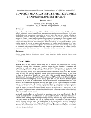International Journal of Computer Networks & Communications (IJCNC) Vol.9, No.6, November 2017
DOI: 10.5121/ijcnc.2017.9608 101
TOPOLOGY MAP ANALYSIS FOR EFFECTIVE CHOICE
OF NETWORK ATTACK SCENARIO
Hidema Tanaka
National Defense Academy of Japan
Hashirimizu 1-10-20 Yokosuka, Kanagawa Japan 239-8686
ABSTRACT
In general, network attack should be prohibited and information security technology should contribute to
improve the trust of network communication. Almost network communication is based on IP packet that is
standardized by the international organization. So, network attack does not work without following the
standardized protocols and data format. Therefore, network attack also leaks information concerning
adversaries by their IP packets. In this paper, we propose an effective choice for network attack scenario
which counter-attacks adversary. We collect and analyze IP packets from the adversary, and derive network
topology map of the adversary. The characteristics of topology map can be evaluated by the Eigen value of
topology matrix. We observe the changes of characteristics of topology map by the influence of attack
scenario. Then we can choose the most effective or suitable network counter-attack strategy. In this paper,
we assume two kinds of attack scenarios and three types of tactics. And we show an example choice of
attack using actual data of adversary which were observed by our dark-net monitoring.
KEYWORDS
Network attack, Dark-net Monitoring, Topology map, Adjacency matrix, Laplacian matrix, Total
accessibility matrix
1. INTRODUCTION
Network attack is not a special threat today, and its purpose and technologies are evolving
complicate rapidly. APT (Advanced Persistent Threat) is seen frequency nowadays, and
organizing new adversary groups are the typical problem. The members of adversary group
disperse worldwide or are mal-distributed in a specific area (such as the country). The former case
has the possibility that the group belongs to the worldwide terrorism organization. On the other
hand, the latter case has high possibility that the group has governmental support. In this paper,
we focus on the activity of the adversary group which exists in specific country. Needless to say,
almost network attack uses IP packets. The specification of IP technologies is determined by the
international standardized groups such as IETF [11] and ISO [12], and details of them are open to
the public. As the result, IP packets used in network attack have the information concerning to the
action of adversary at the same time. So, there are many security projects based on these facts
such as Honey pot project [1], Dark-net monitoring [9] and so on. Almost existing projects are
used for observation and analysis of network attack trend in the worldwide scale. From the view
point of analysis of IP packet, these security projects are regarded as a passive use of this
information. On the other hand, our motivation stands on the point of active use of information in
IP packets to apply counter-attack.
As already mentioned above, we focus on the adversary group in the specific country. The IP
packets from adversaries have information of network infrastructures, in the area. Therefore, we
can analyze the topology map of the target area by collecting and analyzing IP packets from there.
The characteristic of topology map can be estimated by the Eigen value of the matrix that is
derived from the topology map. The research field of network dynamics develops the analysis
method using Eigen value of topology map. Using these Eigen values, we propose a method of
effective choice for network counter-attack strategy, which shows the most effective and suitable
 