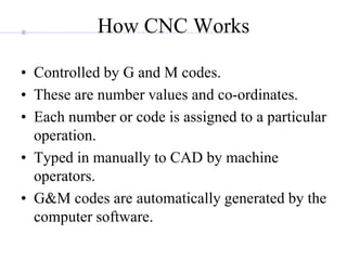 How CNC Works
• Controlled by G and M codes.
• These are number values and co-ordinates.
• Each number or code is assigned to a particular
operation.
• Typed in manually to CAD by machine
operators.
• G&M codes are automatically generated by the
computer software.
 