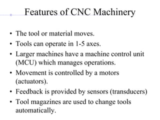 Features of CNC Machinery
• The tool or material moves.
• Tools can operate in 1-5 axes.
• Larger machines have a machine control unit
(MCU) which manages operations.
• Movement is controlled by a motors
(actuators).
• Feedback is provided by sensors (transducers)
• Tool magazines are used to change tools
automatically.
 