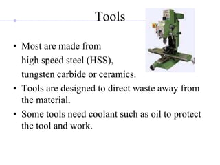 Tools
• Most are made from
high speed steel (HSS),
tungsten carbide or ceramics.
• Tools are designed to direct waste away from
the material.
• Some tools need coolant such as oil to protect
the tool and work.
 