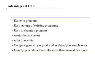 Advantages of CNC
- Easier to program;
- Easy storage of existing programs;
- Easy to change a program
- Avoids human errors
- safer to operate
- Complex geometry is produced as cheaply as simple ones
- Usually generates closer tolerances than manual machines
 