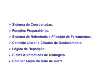  Sistema de Coordenadas.
 Funções Preparatórias.
 Sistema de Referência e Ffixação de Ferramentas.
 Controle Linear e Circular de Deslocamento.
 Lógica de Repetição.
 Ciclos Automáticos de Usinagem.
 Compensação do Raio de Corte.
 