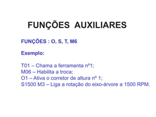 FUNÇÕES AUXILIARES
Exemplo:
T01 – Chama a ferramenta nº1;
M06 – Habilita a troca;
O1 – Ativa o corretor de altura nº 1;
S1500 M3 – Liga a rotação do eixo-árvore a 1500 RPM.
FUNÇÕES : O, S, T, M6
 