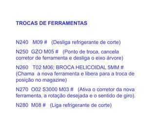 TROCAS DE FERRAMENTAS
N240 M09 # (Desliga refrigerante de corte)
N250 GZO M05 # (Ponto de troca, cancela
corretor de ferramenta e desliga o eixo árvore)
N260 T02 M06; BROCA HELICOIDAL 5MM #
(Chama a nova ferramenta e libera para a troca de
posição no magazine)
N270 O02 S3000 M03 # (Ativa o corretor da nova
ferramenta, a rotação desejada e o sentido de giro).
N280 M08 # (Liga refrigerante de corte)
 