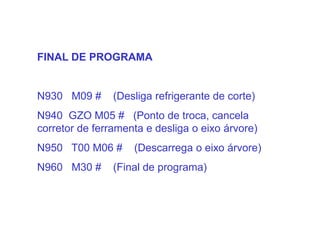 FINAL DE PROGRAMA
N930 M09 # (Desliga refrigerante de corte)
N940 GZO M05 # (Ponto de troca, cancela
corretor de ferramenta e desliga o eixo árvore)
N950 T00 M06 # (Descarrega o eixo árvore)
N960 M30 # (Final de programa)
 