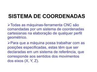 SISTEMA DE COORDENADAS
Todas as máquinas-ferramenta CNC são
comandadas por um sistema de coordenadas
cartesianas na elaboração de qualquer perfil
geométrico.
Para que a máquina possa trabalhar com as
posições especificadas, estas têm que ser
declaradas em um sistema de referência, que
corresponde aos sentidos dos movimentos
dos eixos (X, Y, Z).
 