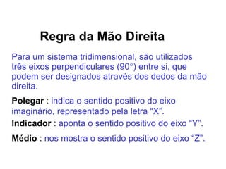 Regra da Mão Direita
Para um sistema tridimensional, são utilizados
três eixos perpendiculares (90) entre si, que
podem ser designados através dos dedos da mão
direita.
Polegar : indica o sentido positivo do eixo
imaginário, representado pela letra “X”.
Indicador : aponta o sentido positivo do eixo “Y”.
Médio : nos mostra o sentido positivo do eixo “Z”.
 