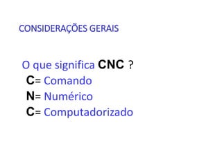 CONSIDERAÇÕES GERAIS
O que significa CNC ?
C= Comando
N= Numérico
C= Computadorizado
 