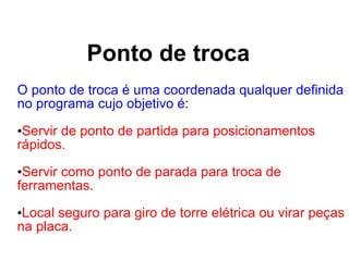 Ponto de troca
O ponto de troca é uma coordenada qualquer definida
no programa cujo objetivo é:
•Servir de ponto de partida para posicionamentos
rápidos.
•Servir como ponto de parada para troca de
ferramentas.
•Local seguro para giro de torre elétrica ou virar peças
na placa.
 