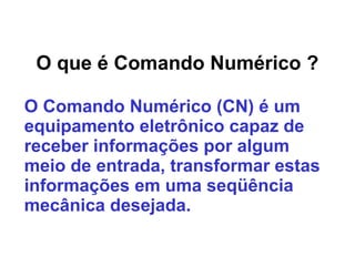 O que é Comando Numérico ?
O Comando Numérico (CN) é um
equipamento eletrônico capaz de
receber informações por algum
meio de entrada, transformar estas
informações em uma seqüência
mecânica desejada.
 