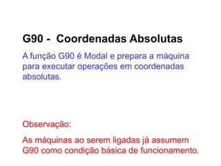 G90 - Coordenadas Absolutas
A função G90 é Modal e prepara a máquina
para executar operações em coordenadas
absolutas.
Observação:
As máquinas ao serem ligadas já assumem
G90 como condição básica de funcionamento.
 