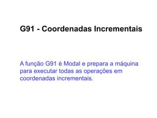 G91 - Coordenadas Incrementais
A função G91 é Modal e prepara a máquina
para executar todas as operações em
coordenadas incrementais.
 