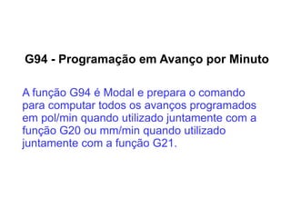G94 - Programação em Avanço por Minuto
A função G94 é Modal e prepara o comando
para computar todos os avanços programados
em pol/min quando utilizado juntamente com a
função G20 ou mm/min quando utilizado
juntamente com a função G21.
 